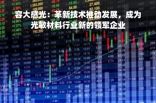 容大感光：革新技术推动发展，成为光敏材料行业新的领军企业