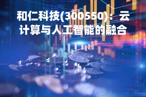和仁科技(300550)：云计算与人工智能的融合引领数字化转型