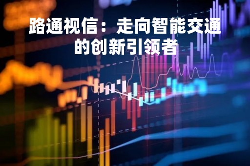 路通视信：走向智能交通的创新引领者