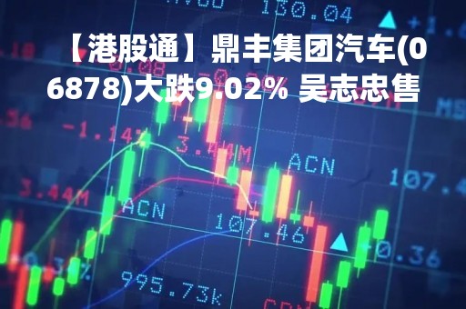 【港股通】鼎丰集团汽车(06878)大跌9.02% 吴志忠售出2亿股普通股 减持至2.13%