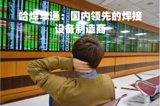 哈焊华通：国内领先的焊接设备制造商