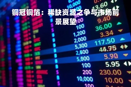 铜冠铜箔：稀缺资源之争与市场前景展望
