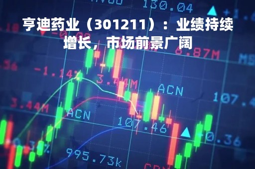 亨迪药业（301211）：业绩持续增长，市场前景广阔