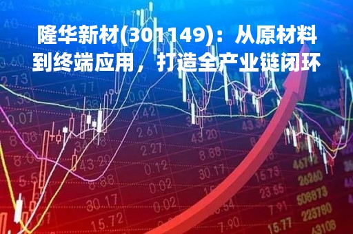 隆华新材(301149)：从原材料到终端应用，打造全产业链闭环的绿色新材料龙头企业