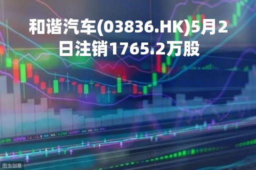 和谐汽车(03836.HK)5月2日注销1765.2万股