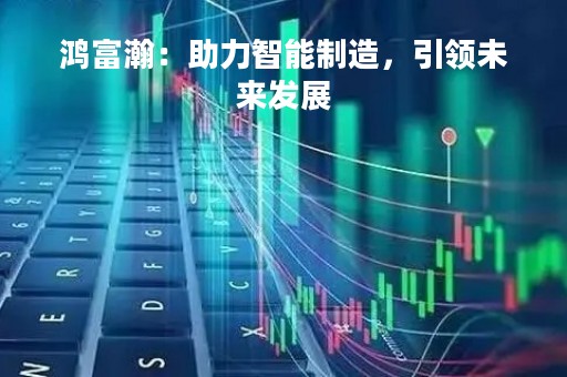 鸿富瀚：助力智能制造，引领未来发展