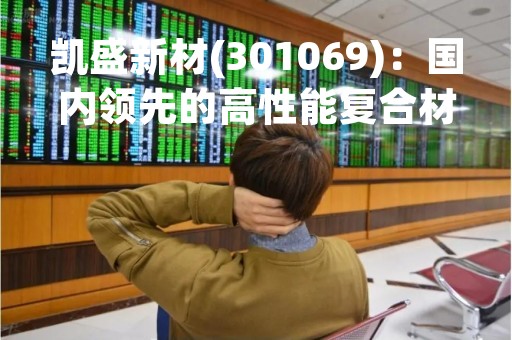 凯盛新材(301069)：国内领先的高性能复合材料制造商