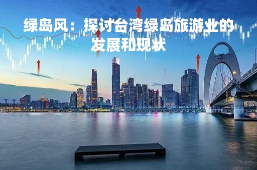绿岛风：探讨台湾绿岛旅游业的发展和现状