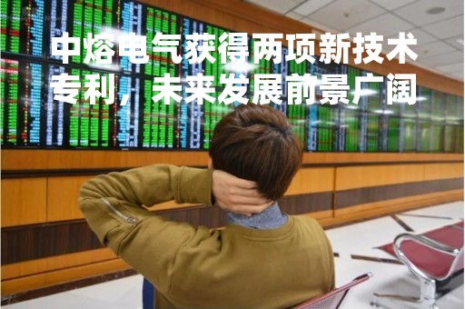 中熔电气获得两项新技术专利，未来发展前景广阔