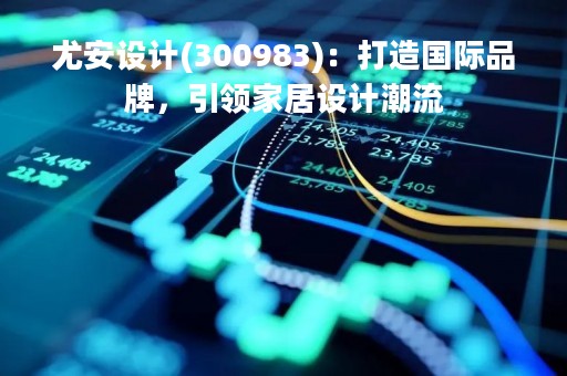 尤安设计(300983)：打造国际品牌，引领家居设计潮流