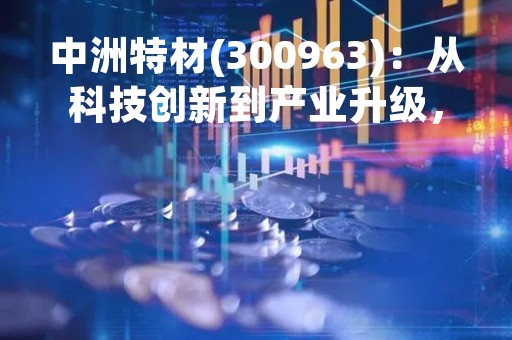 中洲特材(300963)：从科技创新到产业升级，探析中洲特材的发展历程