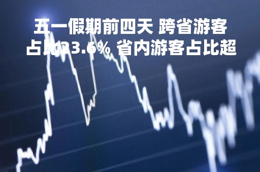 五一假期前四天 跨省游客占比23.6% 省内游客占比超76%