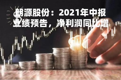 朗源股份：2021年中报业绩预告，净利润同比增长50%-70%