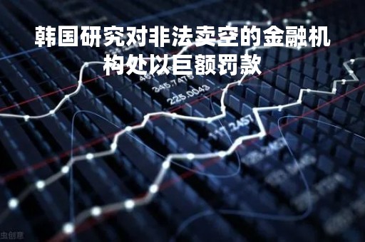 韩国研究对非法卖空的金融机构处以巨额罚款