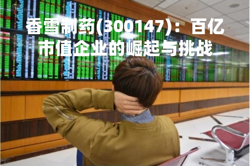 香雪制药(300147)：百亿市值企业的崛起与挑战