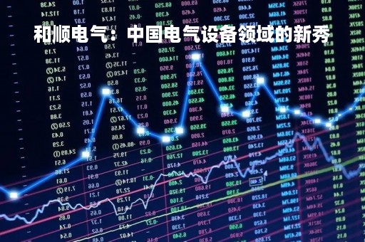 和顺电气：中国电气设备领域的新秀