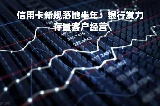 信用卡新规落地半年：银行发力存量客户经营