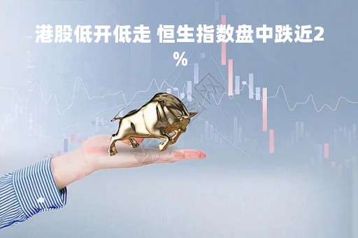 港股低开低走 恒生指数盘中跌近2%