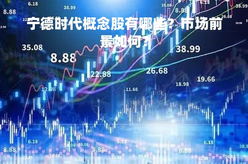 宁德时代概念股有哪些？市场前景如何？