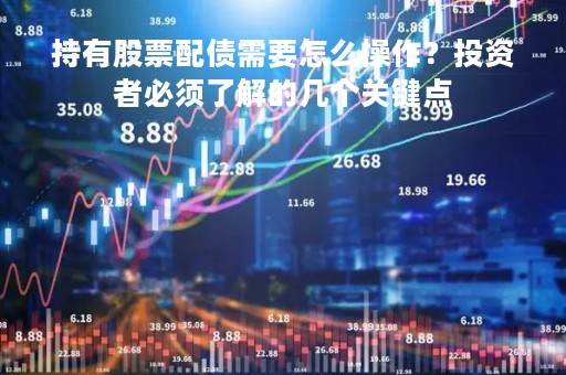 持有股票配债需要怎么操作？投资者必须了解的几个关键点