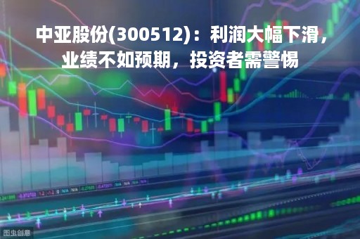 中亚股份(300512)：利润大幅下滑，业绩不如预期，投资者需警惕