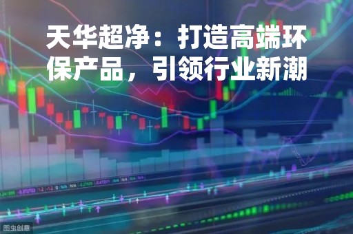 天华超净：打造高端环保产品，引领行业新潮流