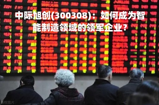 中际旭创(300308)：如何成为智能制造领域的领军企业？