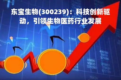 东宝生物(300239)：科技创新驱动，引领生物医药行业发展