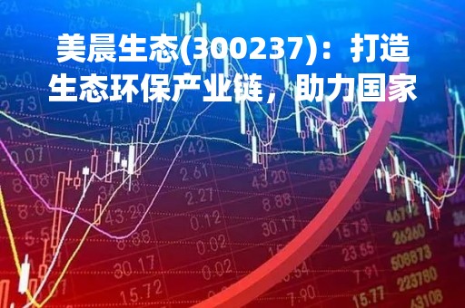 美晨生态(300237)：打造生态环保产业链，助力国家绿色发展