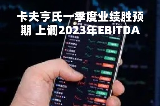 卡夫亨氏一季度业绩胜预期 上调2023年EBITDA指引