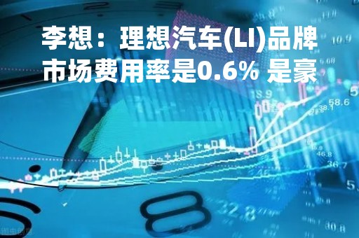 李想：理想汽车(LI)品牌市场费用率是0.6% 是豪华品牌的四分之一
