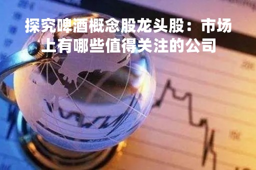 探究啤酒概念股龙头股：市场上有哪些值得关注的公司