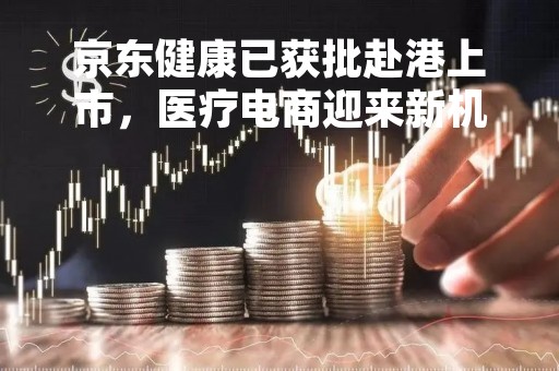 京东健康已获批赴港上市，医疗电商迎来新机遇