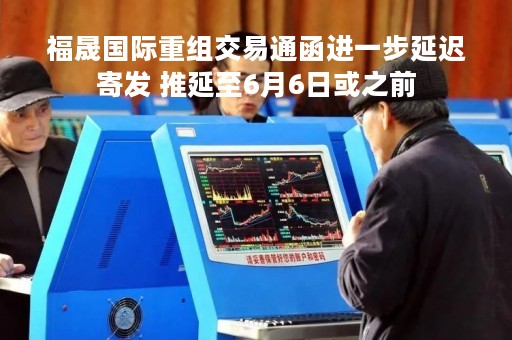 福晟国际重组交易通函进一步延迟寄发 推延至6月6日或之前