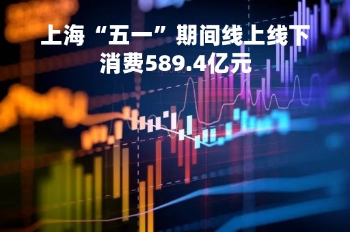 上海“五一”期间线上线下消费589.4亿元