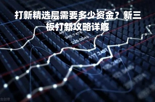 打新精选层需要多少资金？新三板打新攻略详解