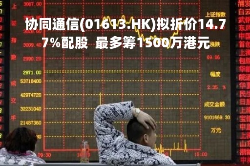 协同通信(01613.HK)拟折价14.77%配股  最多筹1500万港元