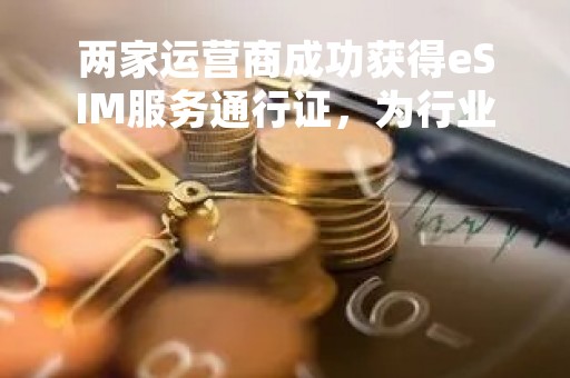 两家运营商成功获得eSIM服务通行证，为行业发展带来新机遇