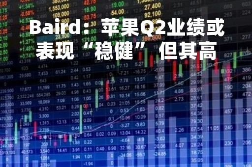 Baird：苹果Q2业绩或表现“稳健” 但其高估值令人担忧