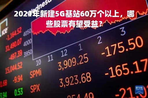 2021年新建5G基站60万个以上，哪些股票有望受益？