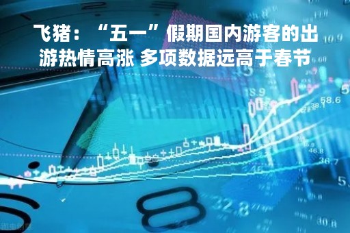 飞猪：“五一”假期国内游客的出游热情高涨 多项数据远高于春节