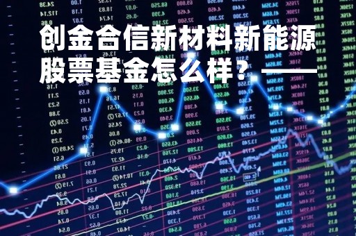 创金合信新材料新能源股票基金怎么样？——深度解析