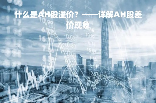 什么是AH股溢价？——详解AH股差价现象