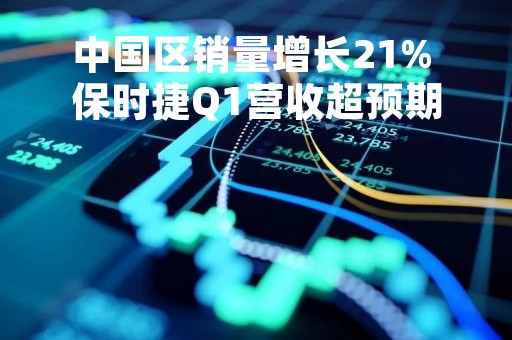 中国区销量增长21% 保时捷Q1营收超预期 重申2023年指引