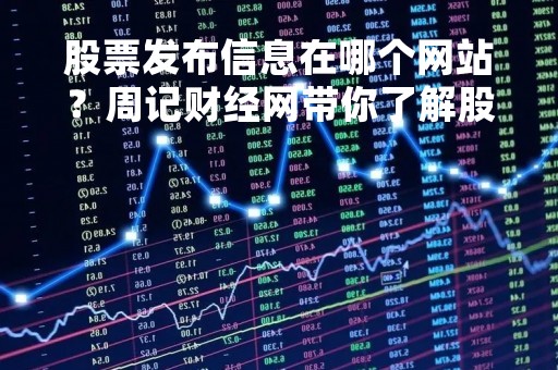 股票发布信息在哪个网站？周记财经网带你了解股票信息发布平台