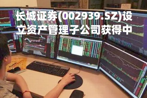 长城证券(002939.SZ)设立资产管理子公司获得中国证监会核准批复