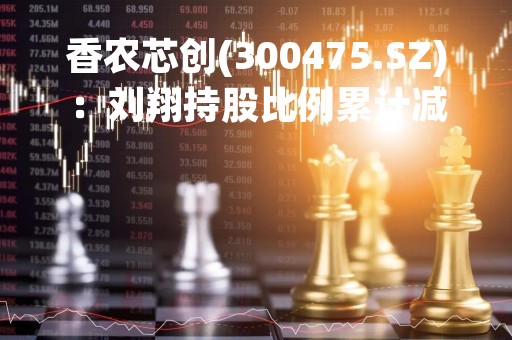 香农芯创(300475.SZ)：刘翔持股比例累计减少2.12%