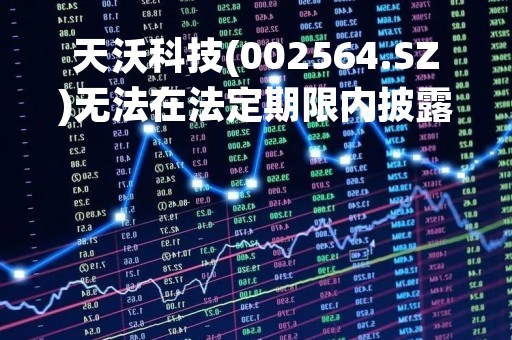 天沃科技(002564.SZ)无法在法定期限内披露定期报告 明日起停牌