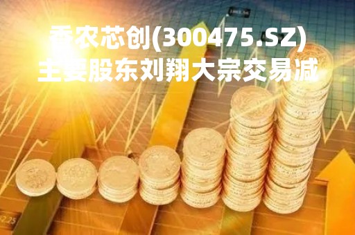 香农芯创(300475.SZ)主要股东刘翔大宗交易减持1.42%股份