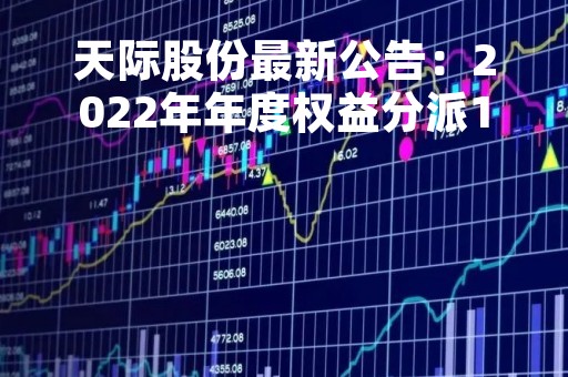 天际股份最新公告：2022年年度权益分派10派2.7元 股权登记日5月11日